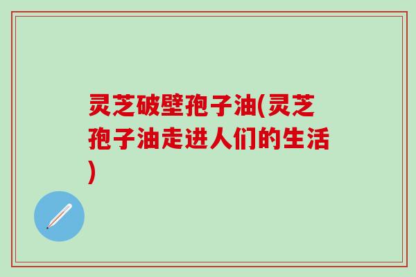 灵芝破壁孢子油(灵芝孢子油走进人们的生活)