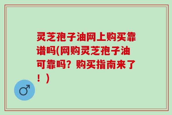 灵芝孢子油网上购买靠谱吗(网购灵芝孢子油可靠吗？购买指南来了！)
