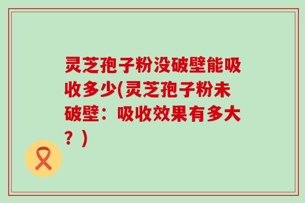 灵芝孢子粉没破壁能吸收多少(灵芝孢子粉未破壁：吸收效果有多大？)