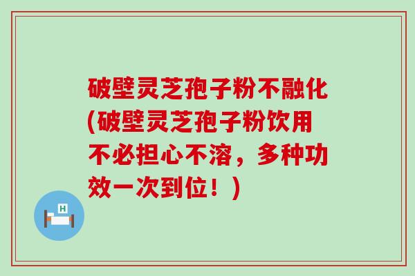 破壁灵芝孢子粉不融化(破壁灵芝孢子粉饮用不必担心不溶，多种功效一次到位！)