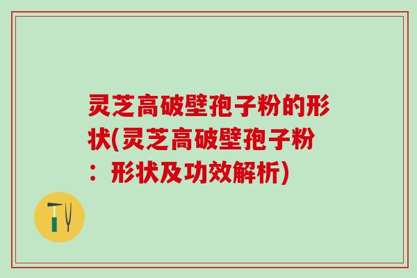 灵芝高破壁孢子粉的形状(灵芝高破壁孢子粉：形状及功效解析)