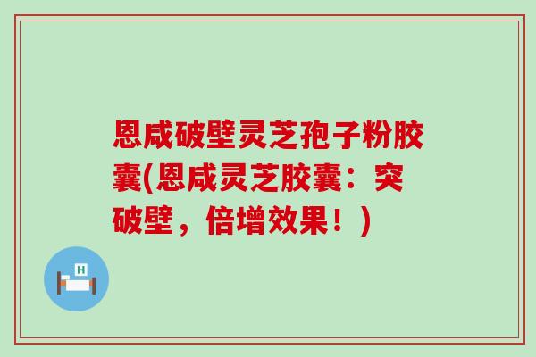 恩咸破壁灵芝孢子粉胶囊(恩咸灵芝胶囊:突破壁,倍增效果!) 恩咸破壁灵芝孢子粉胶囊(恩咸灵芝胶囊:突破壁,倍增效果!)