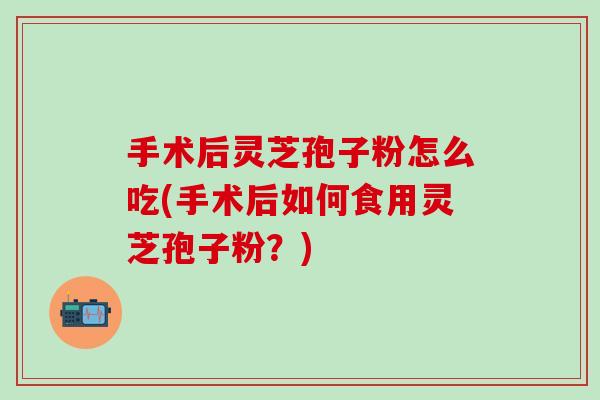 手术后灵芝孢子粉怎么吃(手术后如何食用灵芝孢子粉？)