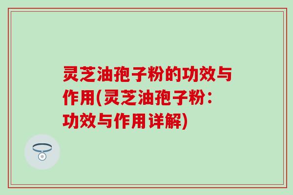 灵芝油孢子粉的功效与作用(灵芝油孢子粉：功效与作用详解)