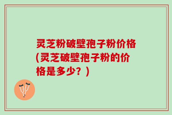 灵芝粉破壁孢子粉价格(灵芝破壁孢子粉的价格是多少？)
