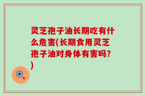 灵芝孢子油长期吃有什么危害(长期食用灵芝孢子油对身体有害吗？)