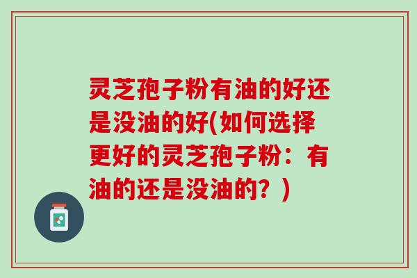 灵芝孢子粉有油的好还是没油的好(如何选择更好的灵芝孢子粉：有油的还是没油的？)