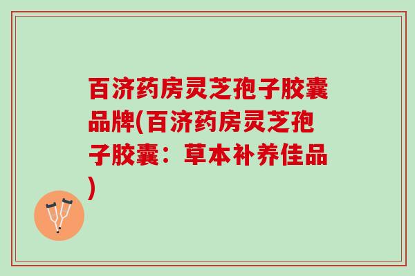 百济药房灵芝孢子胶囊品牌(百济药房灵芝孢子胶囊:草本补养佳品) 百济药房灵芝孢子胶囊品牌(百济药房灵芝孢子胶囊:草本补养佳品)