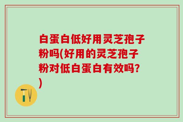 白蛋白低好用灵芝孢子粉吗(好用的灵芝孢子粉对低白蛋白有效吗？)