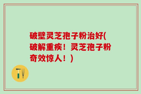 破壁灵芝孢子粉治好(破解重疾！灵芝孢子粉奇效惊人！)