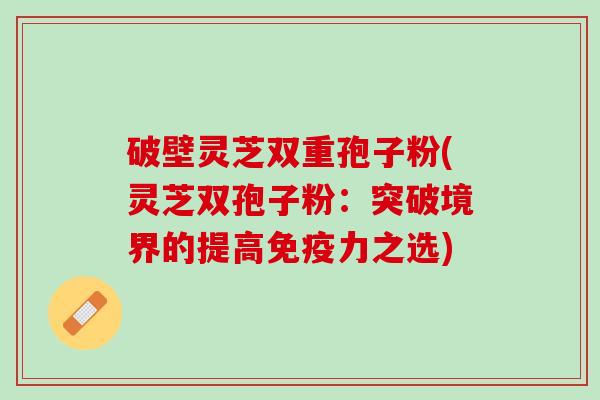 破壁灵芝双重孢子粉(灵芝双孢子粉：突破境界的提高免疫力之选)
