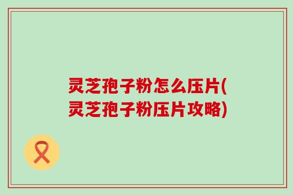 灵芝孢子粉怎么压片(灵芝孢子粉压片攻略)