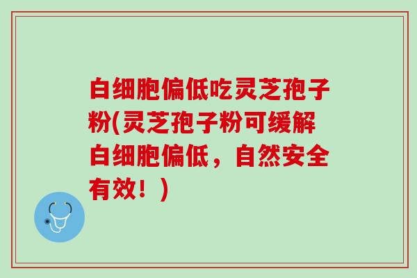白细胞偏低吃灵芝孢子粉(灵芝孢子粉可缓解白细胞偏低，自然安全有效！)