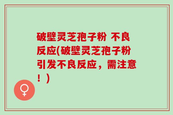 破壁灵芝孢子粉 不良反应(破壁灵芝孢子粉引发不良反应，需注意！)