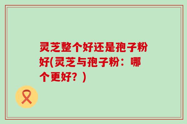 灵芝整个好还是孢子粉好(灵芝与孢子粉：哪个更好？)