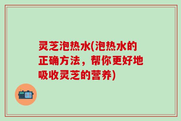 灵芝泡热水(泡热水的正确方法，帮你更好地吸收灵芝的营养)