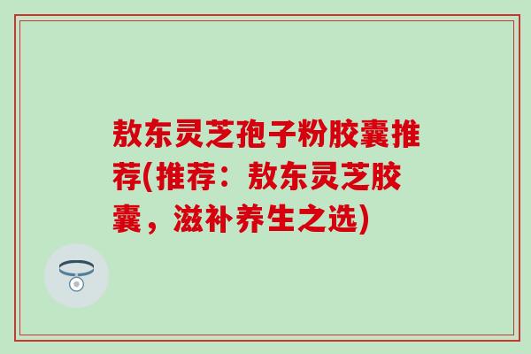 敖东灵芝孢子粉胶囊推荐(推荐：敖东灵芝胶囊，滋补养生之选)