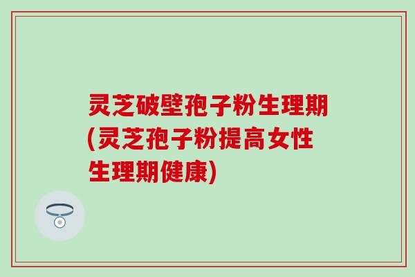 灵芝破壁孢子粉生理期(灵芝孢子粉提高女性生理期健康)