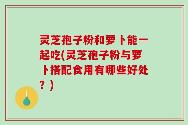 灵芝孢子粉和萝卜能一起吃(灵芝孢子粉与萝卜搭配食用有哪些好处？)