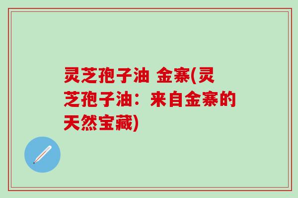 灵芝孢子油 金寨(灵芝孢子油:来自金寨的天然宝藏) 灵芝孢子油 金寨(灵芝孢子油:来自金寨的天然宝藏)