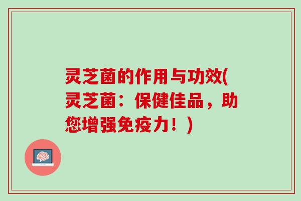 灵芝菌的作用与功效(灵芝菌：保健佳品，助您增强免疫力！)