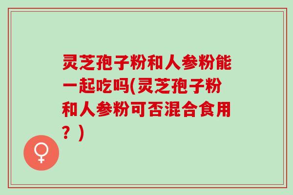 灵芝孢子粉和人参粉能一起吃吗(灵芝孢子粉和人参粉可否混合食用？)