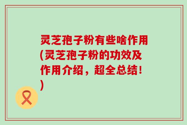 灵芝孢子粉有些啥作用(灵芝孢子粉的功效及作用介绍，超全总结！)