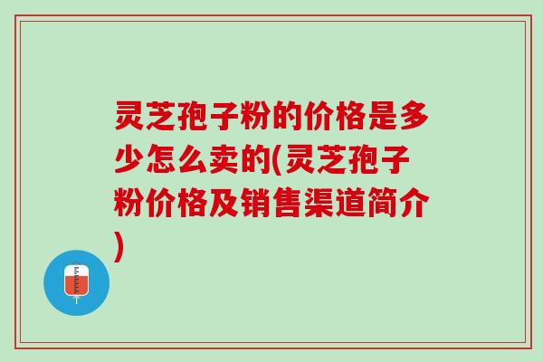 灵芝孢子粉的价格是多少怎么卖的(灵芝孢子粉价格及销售渠道简介)