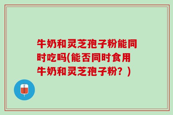 牛奶和灵芝孢子粉能同时吃吗(能否同时食用牛奶和灵芝孢子粉？)