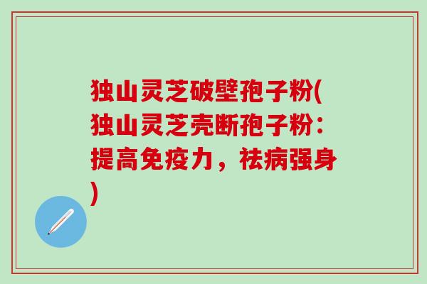 独山灵芝破壁孢子粉(独山灵芝壳断孢子粉：提高免疫力，祛病强身)