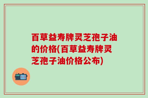 百草益寿牌灵芝孢子油的价格(百草益寿牌灵芝孢子油价格公布)