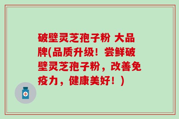 破壁灵芝孢子粉 大品牌(品质升级！尝鲜破壁灵芝孢子粉，改善，健康美好！)