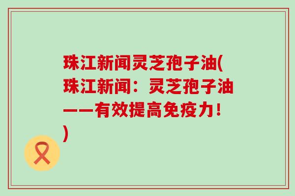 珠江新闻灵芝孢子油(珠江新闻：灵芝孢子油——有效提高免疫力！)