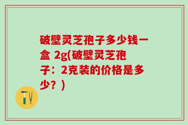 破壁灵芝孢子多少钱一盒 2g(破壁灵芝孢子：2克装的价格是多少？)