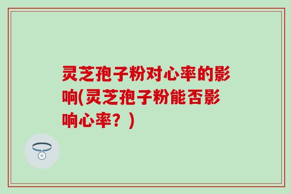 灵芝孢子粉对心率的影响(灵芝孢子粉能否影响心率？)