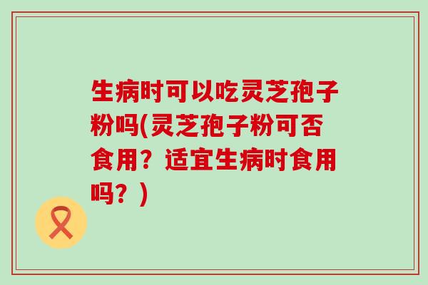 生病时可以吃灵芝孢子粉吗(灵芝孢子粉可否食用？适宜生病时食用吗？)