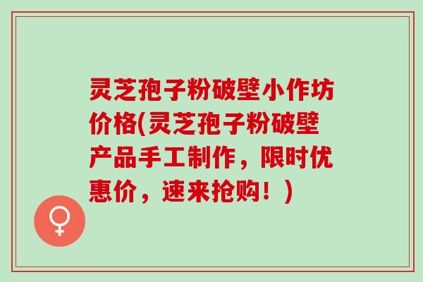 灵芝孢子粉破壁小作坊价格(灵芝孢子粉破壁产品手工制作，限时优惠价，速来抢购！)