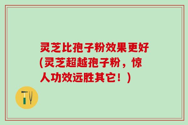 灵芝比孢子粉效果更好(灵芝超越孢子粉，惊人功效远胜其它！)