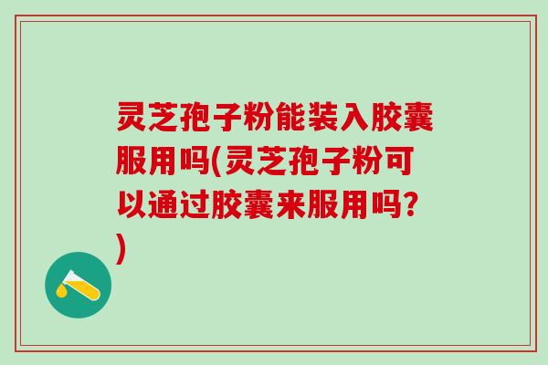 灵芝孢子粉能装入胶囊服用吗(灵芝孢子粉可以通过胶囊来服用吗？)