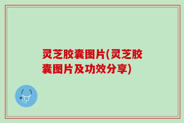 灵芝胶囊图片(灵芝胶囊图片及功效分享)