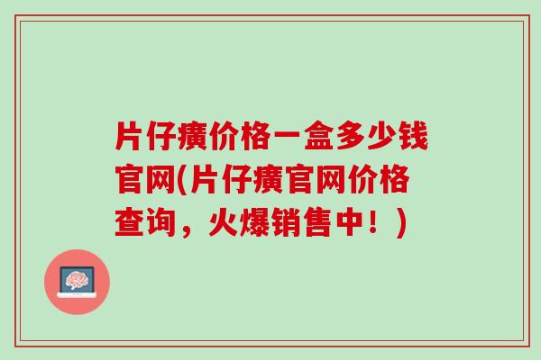 片仔癀价格一盒多少钱官网(片仔癀官网价格查询，火爆销售中！)