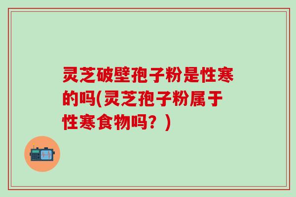 灵芝破壁孢子粉是性寒的吗(灵芝孢子粉属于性寒食物吗？)