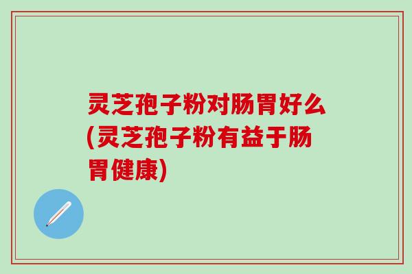 灵芝孢子粉对肠胃好么(灵芝孢子粉有益于肠胃健康)