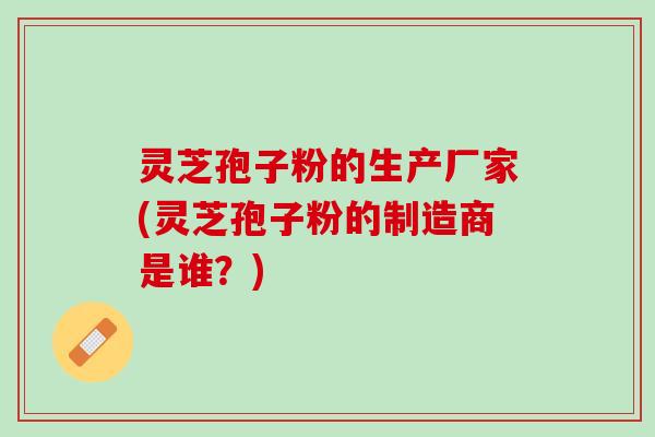 灵芝孢子粉的生产厂家(灵芝孢子粉的制造商是谁？)