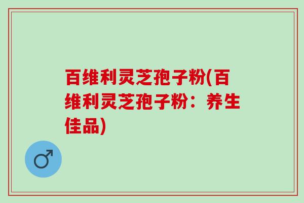 百维利灵芝孢子粉(百维利灵芝孢子粉：养生佳品)