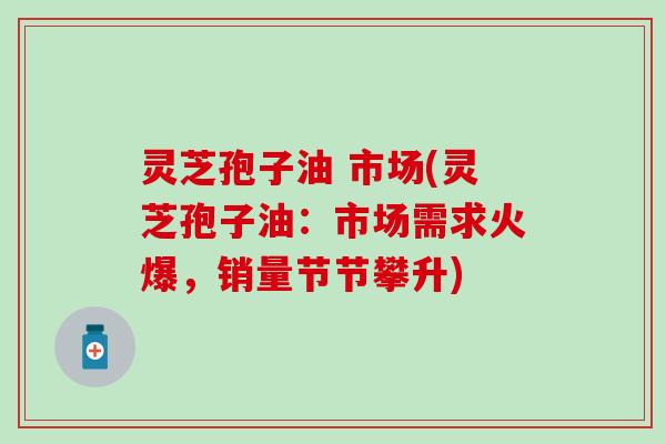 灵芝孢子油 市场(灵芝孢子油：市场需求火爆，销量节节攀升)