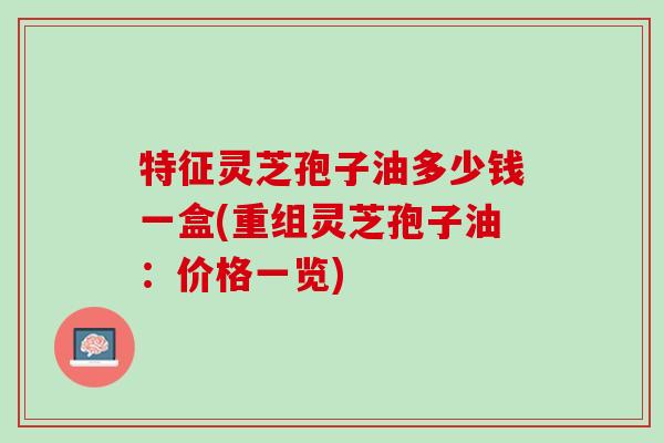 特征灵芝孢子油多少钱一盒(重组灵芝孢子油：价格一览)