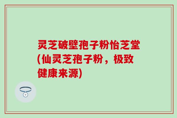 灵芝破壁孢子粉怡芝堂(仙灵芝孢子粉，极致健康来源)