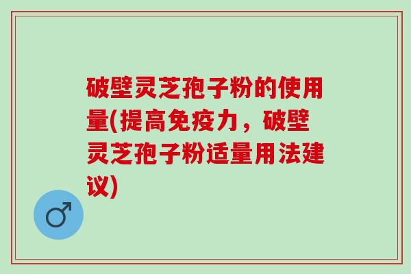 破壁灵芝孢子粉的使用量(提高免疫力，破壁灵芝孢子粉适量用法建议)
