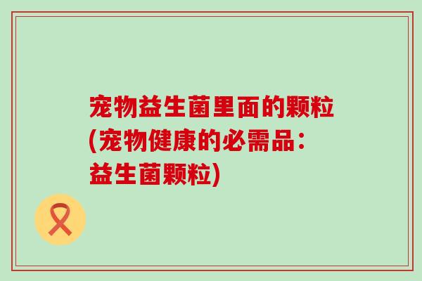 宠物益生菌里面的颗粒(宠物健康的必需品：益生菌颗粒)